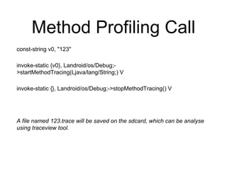 Method Profiling Call
const-string v0, "123"
invoke-static {v0}, Landroid/os/Debug;-
>startMethodTracing(Ljava/lang/String;) V
invoke-static {}, Landroid/os/Debug;->stopMethodTracing() V
A file named 123.trace will be saved on the sdcard, which can be analyse
using traceview tool.
 