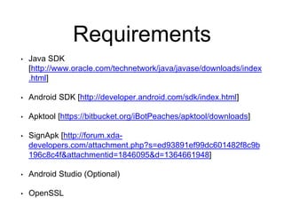 Requirements
• Java SDK
[http://www.oracle.com/technetwork/java/javase/downloads/index
.html]
• Android SDK [http://developer.android.com/sdk/index.html]
• Apktool [https://bitbucket.org/iBotPeaches/apktool/downloads]
• SignApk [http://forum.xda-
developers.com/attachment.php?s=ed93891ef99dc601482f8c9b
196c8c4f&attachmentid=1846095&d=1364661948]
• Android Studio (Optional)
• OpenSSL
 