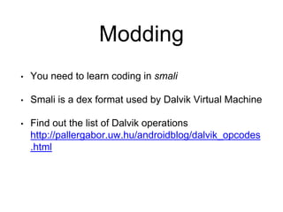 Modding
• You need to learn coding in smali
• Smali is a dex format used by Dalvik Virtual Machine
• Find out the list of Dalvik operations
http://pallergabor.uw.hu/androidblog/dalvik_opcodes
.html
 
