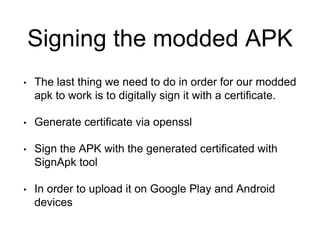 Signing the modded APK
• The last thing we need to do in order for our modded
apk to work is to digitally sign it with a certificate.
• Generate certificate via openssl
• Sign the APK with the generated certificated with
SignApk tool
• In order to upload it on Google Play and Android
devices
 