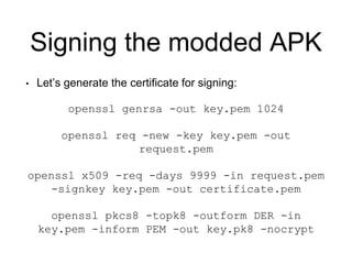 Signing the modded APK
• Let’s generate the certificate for signing:
openssl genrsa -out key.pem 1024
openssl req -new -key key.pem -out
request.pem
openssl x509 -req -days 9999 -in request.pem
-signkey key.pem -out certificate.pem
openssl pkcs8 -topk8 -outform DER -in
key.pem -inform PEM -out key.pk8 -nocrypt
 