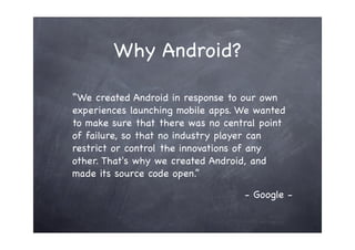 Why Android?

“We created Android in response to our own
experiences launching mobile apps. We wanted
to make sure that there was no central point
of failure, so that no industry player can
restrict or control the innovations of any
other. That's why we created Android, and
made its source code open.”

                                   - Google -
 