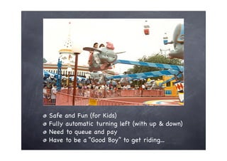Safe and Fun (for Kids)
Fully automatic turning left (with up & down)
Need to queue and pay
Have to be a “Good Boy” to get riding...
 