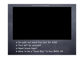 http://www.youtube.com/watch?v=15bQjiwzgUA




Un-safe but more Fun (not for Kids)
Turn left by yourself
Need brave heart
Have to be a “Good Boy” to buy BMW 1M
 