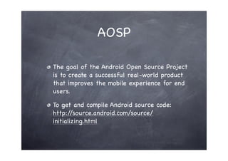 AOSP

The goal of the Android Open Source Project
is to create a successful real-world product
that improves the mobile experience for end
users.

To get and compile Android source code:
http:/ /source.android.com/source/
initializing.html
 