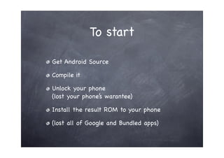 To start

Get Android Source

Compile it

Unlock your phone
(lost your phone’s warantee)

Install the result ROM to your phone

(lost all of Google and Bundled apps)
 