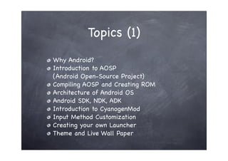 Topics (1)
Why Android?
Introduction to AOSP
(Android Open-Source Project)
Compiling AOSP and Creating ROM
Architecture of Android OS
Android SDK, NDK, ADK
Introduction to CyanogenMod
Input Method Customization
Creating your own Launcher
Theme and Live Wall Paper
 