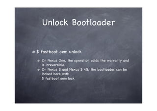 Unlock Bootloader


$ fastboot oem unlock
  On Nexus One, the operation voids the warranty and
  is irreversible.
  On Nexus S and Nexus S 4G, the bootloader can be
  locked back with
  $ fastboot oem lock
 