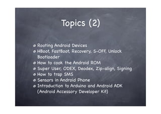 Topics (2)

Rooting Android Devices
HBoot, FastBoot, Recovery, S-OFF, Unlock
Bootloader
How to cook the Android ROM
Super User, ODEX, Deodex, Zip-align, Signing
How to trap SMS
Sensors in Android Phone
Introduction to Arduino and Android ADK
(Android Accessory Developer Kit)
 