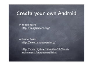 Create your own Android
 BeagleBoard
 http://beagleboard.org/



 Panda Board
 http://www.pandaboard.org/

 http://www.digikey.com/us/en/ph/texas-
 instruments/pandaboard.html
 