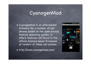 CyanogenMod

CyanogenMod is an aftermarket
ﬁrmware for a number of cell
phones based on the open-source
Android operating system. It
offers features not found in the
ofﬁcial Android based ﬁrmwares
of vendors of these cell phones.

http://www.cyanogenmod.com/
 