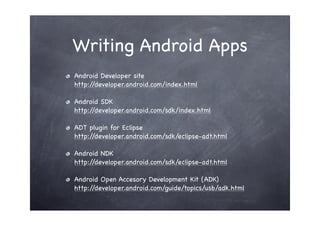 Writing Android Apps
Android Developer site
http://developer.android.com/index.html

Android SDK
http://developer.android.com/sdk/index.html

ADT plugin for Eclipse
http://developer.android.com/sdk/eclipse-adt.html

Android NDK
http://developer.android.com/sdk/eclipse-adt.html

Android Open Accesory Development Kit (ADK)
http://developer.android.com/guide/topics/usb/adk.html
 