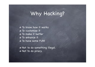 Why Hacking?

To   know how it works
To   customize it
To   make it better
To   enhance it
To   have some FUN!

Not to do something illegal.
Not to do piracy.
 