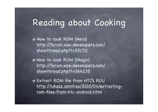 Reading about Cooking
How to cook ROM (Hero)
http://forum.xda-developers.com/
showthread.php?t=551711

How to cook ROM (Magic)
http://forum.xda-developers.com/
showthread.php?t=566235

Extract ROM ﬁle from HTC’s RUU
http://lukasz.szmit.eu/2010/04/extracting-
rom-ﬁles-from-htc-android.html
 