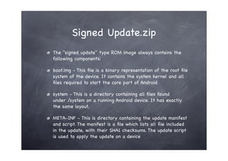 Signed Update.zip
The "signed update" type ROM image always contains the
following components:

boot.img - This ﬁle is a binary representation of the root ﬁle
system of the device. It contains the system kernel and all
ﬁles required to start the core part of Android

system - This is a directory containing all ﬁles found
under /system on a running Android device. It has exactly
the same layout.

META-INF - This is directory containing the update manifest
and script. The manifest is a ﬁle which lists all ﬁle included
in the update, with their SHA1 checksums. The update script
is used to apply the update on a device
 