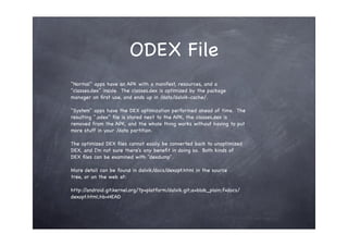 ODEX File
"Normal" apps have an APK with a manifest, resources, and a
"classes.dex" inside. The classes.dex is optimized by the package
manager on ﬁrst use, and ends up in /data/dalvik-cache/.

"System" apps have the DEX optimization performed ahead of time. The
resulting ".odex" ﬁle is stored next to the APK, the classes.dex is
removed from the APK, and the whole thing works without having to put
more stuff in your /data partition.

The optimized DEX ﬁles cannot easily be converted back to unoptimized
DEX, and I'm not sure there's any beneﬁt in doing so. Both kinds of
DEX ﬁles can be examined with "dexdump".

More detail can be found in dalvik/docs/dexopt.html in the source
tree, or on the web at:

http://android.git.kernel.org/?p=platform/dalvik.git;a=blob_plain;f=docs/
dexopt.html;hb=HEAD
 