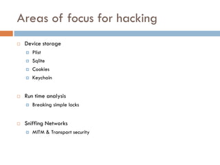 Areas of focus for hacking
   Device storage
       Plist
       Sqlite
       Cookies
       Keychain


   Run time analysis
       Breaking simple locks


   Sniffing Networks
       MITM & Transport security
 