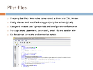 Plist files
   Property list files - Key value pairs stored in binary or XML format
   Easily viewed and modified using property list editors (plutil)
   Designed to store user’s properties and configuration information
   But Apps store usernames, passwords, email ids and session info
   Ex: Facebook stores the authentication tokens
 