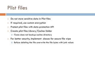 Plist files
   Do not store sensitive data in Plist files
   If required, use custom encryption
   Protect plist files with data protection API
   Create plist files Library/Caches folder
       iTunes does not backup caches directory
   For better security, Implement classes for secure file wipe
       Before deleting the file overwrite the file bytes with junk values
 