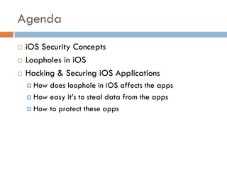 Agenda
   iOS Security Concepts
   Loopholes in iOS
   Hacking & Securing iOS Applications
     How does loophole in iOS affects the apps
     How easy it’s to steal data from the apps

     How to protect these apps
 