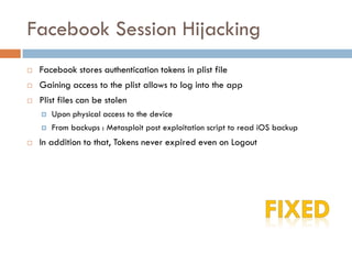 Facebook Session Hijacking
   Facebook stores authentication tokens in plist file
   Gaining access to the plist allows to log into the app
   Plist files can be stolen
       Upon physical access to the device
       From backups : Metasploit post exploitation script to read iOS backup
   In addition to that, Tokens never expired even on Logout
 