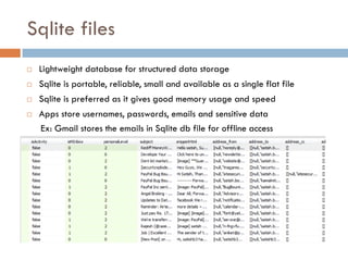 Sqlite files
   Lightweight database for structured data storage
   Sqlite is portable, reliable, small and available as a single flat file
   Sqlite is preferred as it gives good memory usage and speed
   Apps store usernames, passwords, emails and sensitive data
    Ex: Gmail stores the emails in Sqlite db file for offline access
 