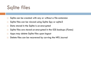 Sqlite files
   Sqlite can be created with any or without a file extension
   Sqlite files can be viewed using Sqlite Spy or sqlite3
   Data stored in the Sqlite is un-encrypted
   Sqlite files are stored un-encrypted in the iOS backups (iTunes)
   Apps may delete Sqlite files upon logout
   Delete files can be recovered by carving the HFS Journal
 
