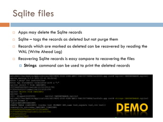 Sqlite files
   Apps may delete the Sqlite records
   Sqlite – tags the records as deleted but not purge them
   Records which are marked as deleted can be recovered by reading the
    WAL (Write Ahead Log)
   Recovering Sqlite records is easy compare to recovering the files
     Strings command can be used to print the deleted records
 