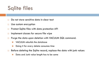 Sqlite files
   Do not store sensitive data in clear text
   Use custom encryption
   Protect Sqlite files with data protection API
   Implement classes for secure file wipe
   Purge the data upon deletion with VACUUM SQL command.
       VACUUM rebuilds the database
       Doing it for every delete consumes time
   Before deleting the Sqlite record, replace the data with junk values
       Data and Junk value length has to be same
 