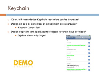 Keychain
   On a JailBroken device Keychain restrictions can be bypassed
   Design an app as a member of all keychain access groups (*)
          Keychain Dumper Tool
   Design app with com.apple.keystore.access-keychain-keys permission
          Keychain viewer – by Sogeti
 