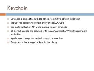 Keychain
   Keychain is also not secure. Do not store sensitive data in clear text.
   Encrypt the data using custom encryption (CCCrypt)
   Use data protection API while storing data in keychain
   BY default entries are created with kSecAttrAccessibleWhenUnlocked data
    protection
   Apple may change the default protection any time
   Do not store the encryption keys in the binary
 