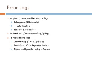 Error Logs
   Apps may write sensitive data in logs
     Debugging (NSLog calls)

     Trouble shooting

     Requests & Responses

   Located at - /private/var/log/syslog
   To view iPhone logs
     Console App (from AppStore)

     iTunes Sync (CrashReporter folder)

     iPhone configuration utility - Console
 
