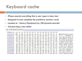 Keyboard cache
   iPhone records everything that a user types in clear text
   Designed to auto complete the predictive common words
   Located at - Library/Keyboard/en_GB-dynamic-text.dat
   Viewed using a hex editor
 