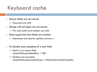 Keyboard cache
   Secure fields are not stored
       Passwords are safe
   Strings with all digits are not stored
       Pins and credit card numbers are safe
   Data typed into text fields are cached
       Usernames and security question answers…


   To disable auto complete of a text field
       Mark it as a secure field
        mytextField.secureTextEntry = YES
       Disable auto correction
        mytextField.autocorrectionType = UITextAutocorrectionTypeNo;
 