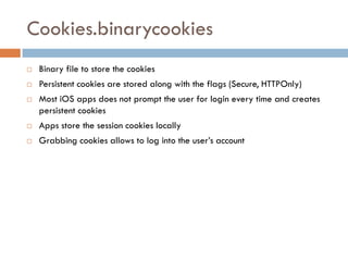 Cookies.binarycookies
   Binary file to store the cookies
   Persistent cookies are stored along with the flags (Secure, HTTPOnly)
   Most iOS apps does not prompt the user for login every time and creates
    persistent cookies
   Apps store the session cookies locally
   Grabbing cookies allows to log into the user’s account
 