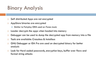 Binary Analysis
   Self distributed Apps are not encrypted
   AppStore binaries are encrypted
       Similar to Fairplay DRM used on iTunes music
   Loader decrypts the apps when loaded into memory
   Debugger can be used to dump the decrypted app from memory into a file
   Tools are available: Craculous & Installous
   GNU Debugger or IDA Pro are used on decrypted binary for better
    analysis
   Look for Hard coded passwords, encryption keys, buffer over flows and
    format string attacks
 
