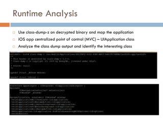 Runtime Analysis
   Use class-dump-z on decrypted binary and map the application
   iOS app centralized point of control (MVC) – UIApplication class
   Analyze the class dump output and identify the interesting class
 