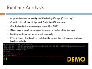 Runtime Analysis
   App runtime can be easily modified using Cycript (Cydia pkg)
   Combination of JavaScript and Objective-C interpreter
   Can be hooked to a running process (like GDB)
   Gives access to all classes and instance variables within the app
   Existing methods can be overwritten easily
   Create object for the class and directly access the instance variables and
    invoke methods
 