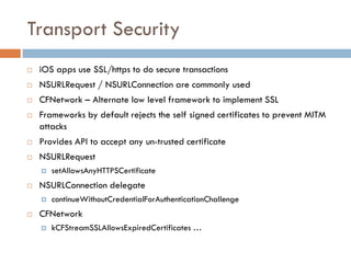 Transport Security
   iOS apps use SSL/https to do secure transactions
   NSURLRequest / NSURLConnection are commonly used
   CFNetwork – Alternate low level framework to implement SSL
   Frameworks by default rejects the self signed certificates to prevent MITM
    attacks
   Provides API to accept any un-trusted certificate
   NSURLRequest
       setAllowsAnyHTTPSCertificate
   NSURLConnection delegate
       continueWithoutCredentialForAuthenticationChallenge
   CFNetwork
       kCFStreamSSLAllowsExpiredCertificates …
 