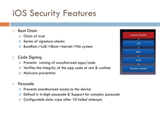 iOS Security Features
   Boot Chain
       Chain of trust
       Series of signature checks
       BootRom->LLB->iBoot->kernel->file system

   Code Signing
       Prevents running of unauthorized apps/code
       Verifies the integrity of the app code at rest & runtime
       Malware prevention

   Passcode
       Prevents unauthorized access to the device
       Default is 4-digit passcode & Support for complex passcode
       Configurable data wipe after 10 failed attempts
 