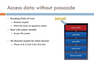 Access data without passcode
   Breaking Chain of trust
       Bootrom exploit
       Patch the series of signature checks
   Boot with custom ramdisk
       Access file system


   No Bootrom exploit for latest devices
       iPhone 4s & 5, iPad 2 &3, iPad Mini
 