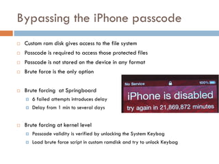 Bypassing the iPhone passcode
   Custom ram disk gives access to the file system
   Passcode is required to access those protected files
   Passcode is not stored on the device in any format
   Brute force is the only option


   Brute forcing at Springboard
       6 failed attempts introduces delay
       Delay from 1 min to several days


   Brute forcing at kernel level
       Passcode validity is verified by unlocking the System Keybag
       Load brute force script in custom ramdisk and try to unlock Keybag
 