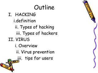 Outline 
I. HACKING 
i.definition 
ii. Types of hacking 
iii. Types of hackers 
II. VIRUS 
i. Overview 
ii. Virus prevention 
iii. tips for users 
 