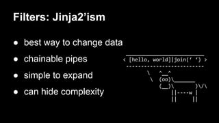 Filters: Jinja2’ism 
● best way to change data 
● chainable pipes 
● simple to expand 
● can hide complexity 
__________________________ 
< [hello, world]|join(‘ ‘) > 
-------------------------- 
 ^__^ 
 (oo)_______ 
(__) )/ 
||----w | 
|| || 
 