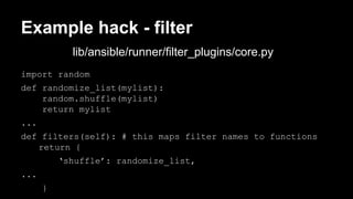 Example hack - filter 
import random 
def randomize_list(mylist): 
random.shuffle(mylist) 
return mylist 
... 
def filters(self): # this maps filter names to functions 
return { 
‘shuffle’: randomize_list, 
... 
} 
lib/ansible/runner/filter_plugins/core.py 
 