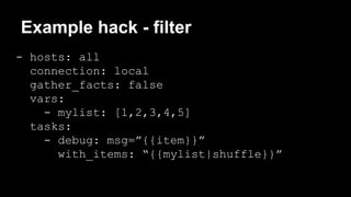 Example hack - filter 
- hosts: all 
connection: local 
gather_facts: false 
vars: 
- mylist: [1,2,3,4,5] 
tasks: 
- debug: msg=”{{item}}” 
with_items: “{{mylist|shuffle}}” 
 