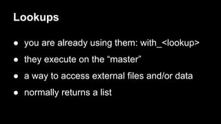 Lookups 
● you are already using them: with_<lookup> 
● they execute on the “master” 
● a way to access external files and/or data 
● normally returns a list 
 