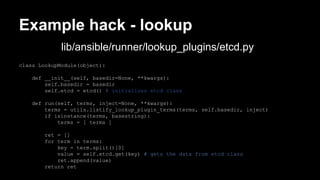 Example hack - lookup 
lib/ansible/runner/lookup_plugins/etcd.py 
class LookupModule(object): 
def __init__(self, basedir=None, **kwargs): 
self.basedir = basedir 
self.etcd = etcd() # initializes etcd class 
def run(self, terms, inject=None, **kwargs): 
terms = utils.listify_lookup_plugin_terms(terms, self.basedir, inject) 
if isinstance(terms, basestring): 
terms = [ terms ] 
ret = [] 
for term in terms: 
key = term.split()[0] 
value = self.etcd.get(key) # gets the data from etcd class 
ret.append(value) 
return ret 
 