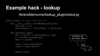 Example hack - lookup 
lib/ansible/runner/lookup_plugins/etcd.py 
class etcd(): # simplified version 
def __init__(self, url=ANSIBLE_ETCD_URL): 
self.url = url 
self.baseurl = '%s/v1/keys' % (self.url) 
def get(self, key): 
url = "%s/%s" % (self.baseurl, key) 
r = urllib2.urlopen(url) 
data = r.read() 
item = json.loads(data) 
value = item['value'] 
return value 
_______________ 
/ written by  
 Jan-Piet Mens / 
--------------- 
 ,__, 
 (oo)____ 
(__) ) 
||--|| * 
 