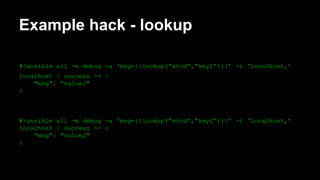 Example hack - lookup 
#>ansible all -m debug -a ‘msg={{lookup(“etcd”,”key1”)}}’ -i ‘localhost,’ 
localhost | success >> { 
"msg": "value1" 
} 
#>ansible all -m debug -a ‘msg={{lookup(“etcd”,”key2”)}}’ -i ‘localhost,’ 
localhost | success >> { 
"msg": "value2" 
} 
 